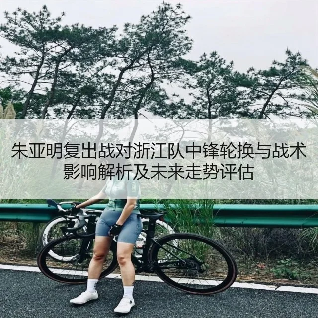 朱亚明复出战对浙江队中锋轮换与战术影响解析及未来走势评估