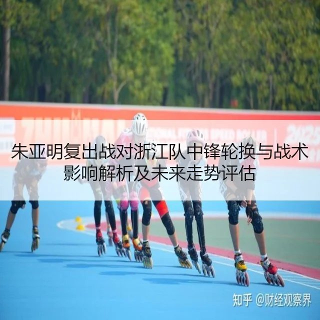 朱亚明复出战对浙江队中锋轮换与战术影响解析及未来走势评估